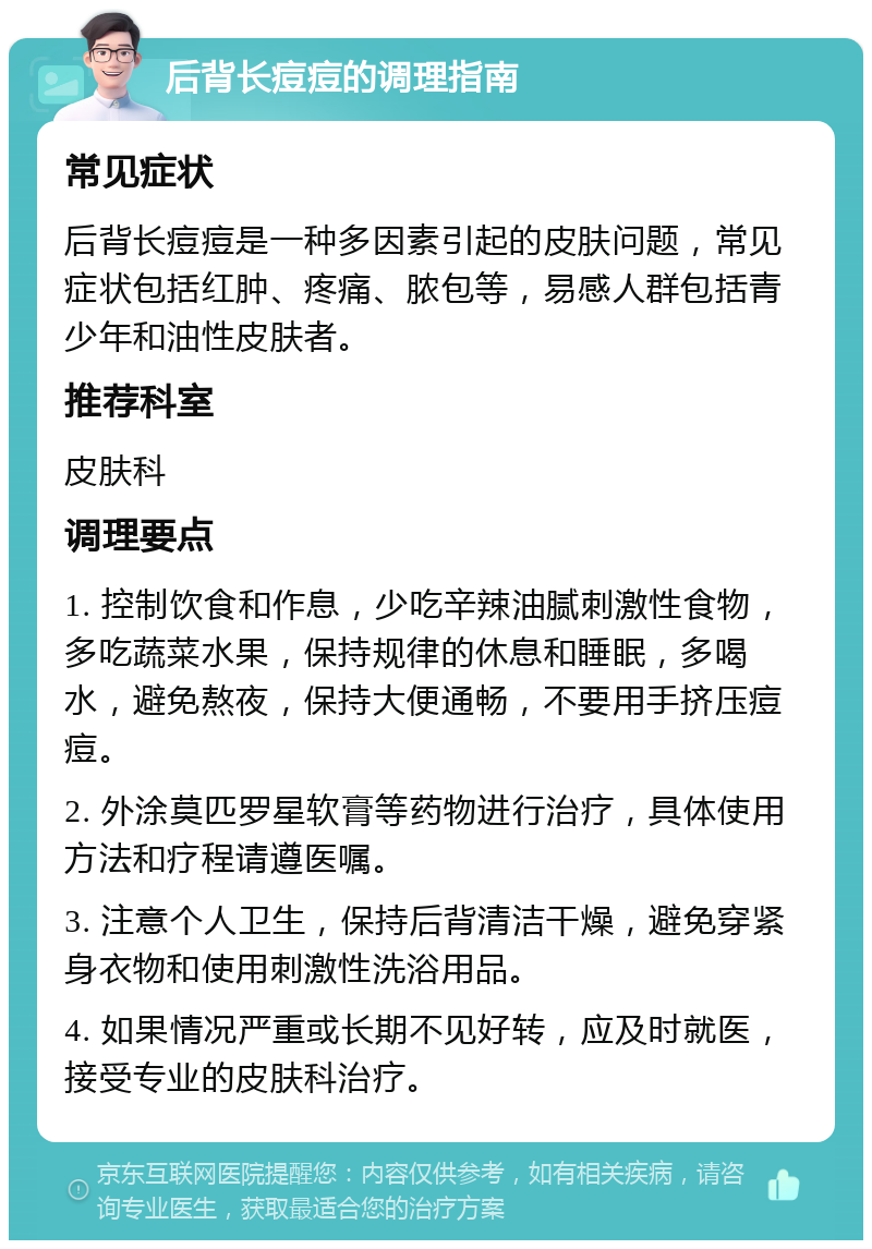 后背长痘痘的调理指南 常见症状 后背长痘痘是一种多因素引起的皮肤问题，常见症状包括红肿、疼痛、脓包等，易感人群包括青少年和油性皮肤者。 推荐科室 皮肤科 调理要点 1. 控制饮食和作息，少吃辛辣油腻刺激性食物，多吃蔬菜水果，保持规律的休息和睡眠，多喝水，避免熬夜，保持大便通畅，不要用手挤压痘痘。 2. 外涂莫匹罗星软膏等药物进行治疗，具体使用方法和疗程请遵医嘱。 3. 注意个人卫生，保持后背清洁干燥，避免穿紧身衣物和使用刺激性洗浴用品。 4. 如果情况严重或长期不见好转，应及时就医，接受专业的皮肤科治疗。