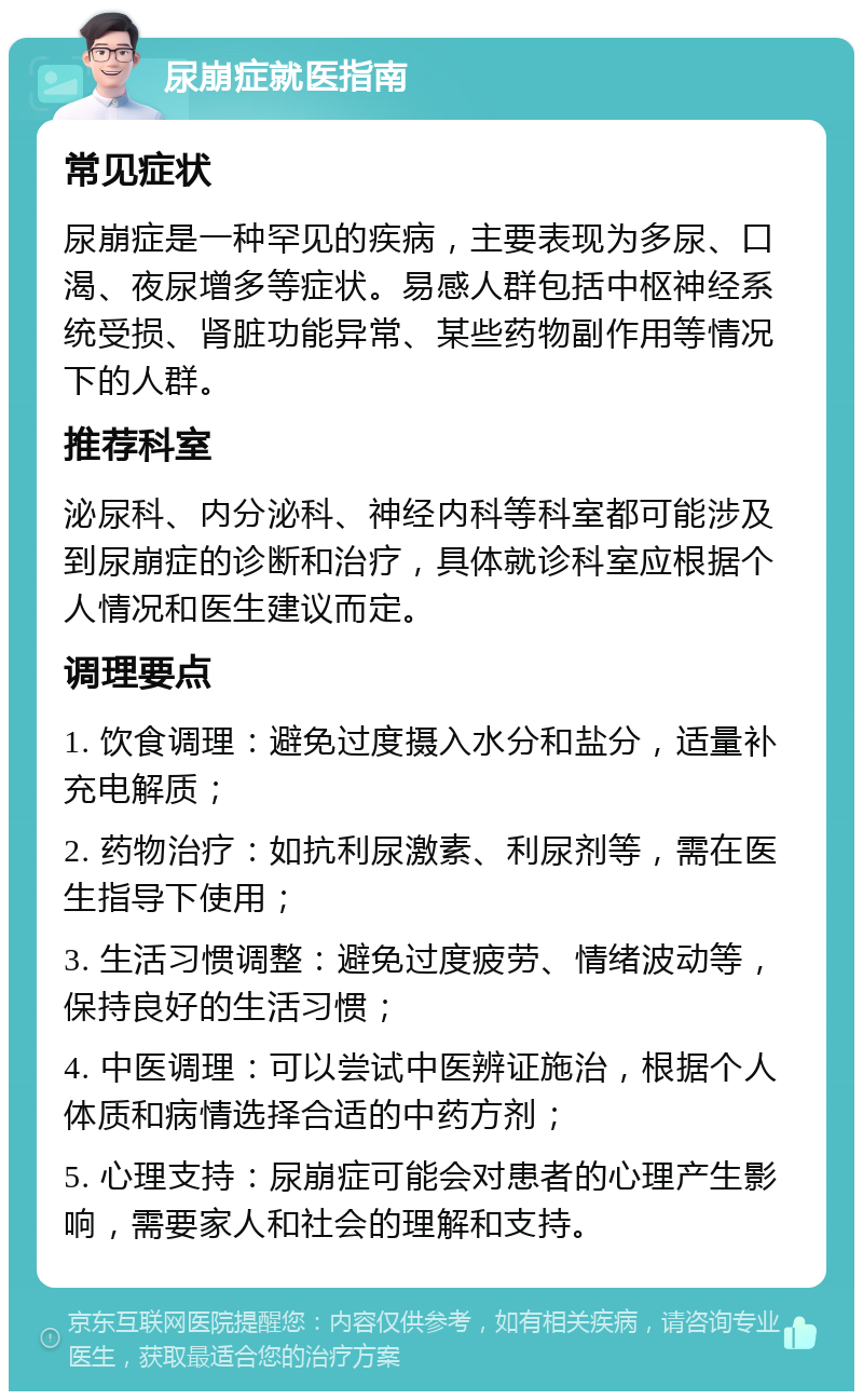 尿崩症就医指南 常见症状 尿崩症是一种罕见的疾病，主要表现为多尿、口渴、夜尿增多等症状。易感人群包括中枢神经系统受损、肾脏功能异常、某些药物副作用等情况下的人群。 推荐科室 泌尿科、内分泌科、神经内科等科室都可能涉及到尿崩症的诊断和治疗，具体就诊科室应根据个人情况和医生建议而定。 调理要点 1. 饮食调理：避免过度摄入水分和盐分，适量补充电解质； 2. 药物治疗：如抗利尿激素、利尿剂等，需在医生指导下使用； 3. 生活习惯调整：避免过度疲劳、情绪波动等，保持良好的生活习惯； 4. 中医调理：可以尝试中医辨证施治，根据个人体质和病情选择合适的中药方剂； 5. 心理支持：尿崩症可能会对患者的心理产生影响，需要家人和社会的理解和支持。