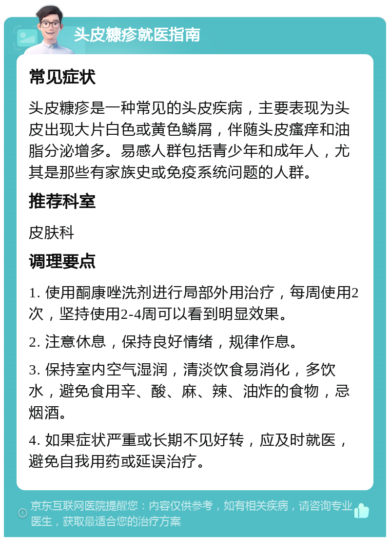 头皮糠疹就医指南 常见症状 头皮糠疹是一种常见的头皮疾病，主要表现为头皮出现大片白色或黄色鳞屑，伴随头皮瘙痒和油脂分泌增多。易感人群包括青少年和成年人，尤其是那些有家族史或免疫系统问题的人群。 推荐科室 皮肤科 调理要点 1. 使用酮康唑洗剂进行局部外用治疗，每周使用2次，坚持使用2-4周可以看到明显效果。 2. 注意休息，保持良好情绪，规律作息。 3. 保持室内空气湿润，清淡饮食易消化，多饮水，避免食用辛、酸、麻、辣、油炸的食物，忌烟酒。 4. 如果症状严重或长期不见好转，应及时就医，避免自我用药或延误治疗。