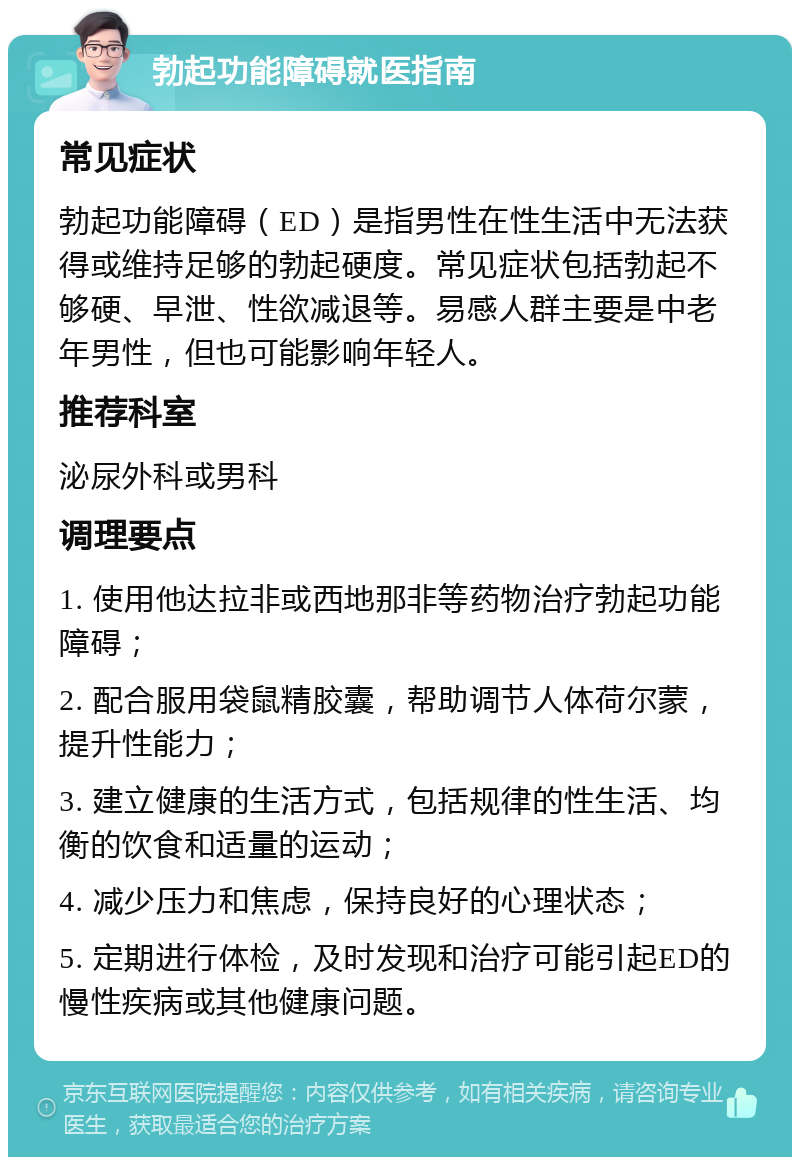 勃起功能障碍就医指南 常见症状 勃起功能障碍（ED）是指男性在性生活中无法获得或维持足够的勃起硬度。常见症状包括勃起不够硬、早泄、性欲减退等。易感人群主要是中老年男性，但也可能影响年轻人。 推荐科室 泌尿外科或男科 调理要点 1. 使用他达拉非或西地那非等药物治疗勃起功能障碍； 2. 配合服用袋鼠精胶囊，帮助调节人体荷尔蒙，提升性能力； 3. 建立健康的生活方式，包括规律的性生活、均衡的饮食和适量的运动； 4. 减少压力和焦虑，保持良好的心理状态； 5. 定期进行体检，及时发现和治疗可能引起ED的慢性疾病或其他健康问题。