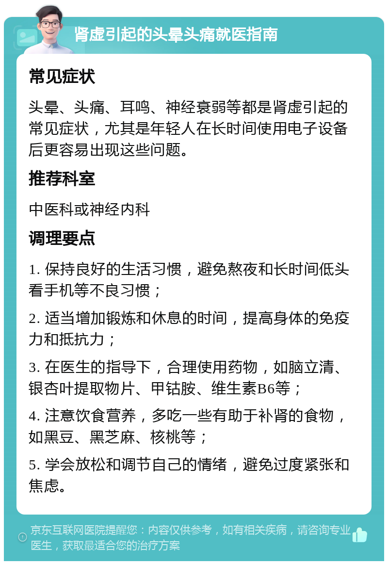 肾虚引起的头晕头痛就医指南 常见症状 头晕、头痛、耳鸣、神经衰弱等都是肾虚引起的常见症状，尤其是年轻人在长时间使用电子设备后更容易出现这些问题。 推荐科室 中医科或神经内科 调理要点 1. 保持良好的生活习惯，避免熬夜和长时间低头看手机等不良习惯； 2. 适当增加锻炼和休息的时间，提高身体的免疫力和抵抗力； 3. 在医生的指导下，合理使用药物，如脑立清、银杏叶提取物片、甲钴胺、维生素B6等； 4. 注意饮食营养，多吃一些有助于补肾的食物，如黑豆、黑芝麻、核桃等； 5. 学会放松和调节自己的情绪，避免过度紧张和焦虑。