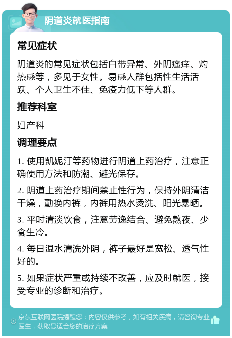 阴道炎就医指南 常见症状 阴道炎的常见症状包括白带异常、外阴瘙痒、灼热感等，多见于女性。易感人群包括性生活活跃、个人卫生不佳、免疫力低下等人群。 推荐科室 妇产科 调理要点 1. 使用凯妮汀等药物进行阴道上药治疗，注意正确使用方法和防潮、避光保存。 2. 阴道上药治疗期间禁止性行为，保持外阴清洁干燥，勤换内裤，内裤用热水烫洗、阳光暴晒。 3. 平时清淡饮食，注意劳逸结合、避免熬夜、少食生冷。 4. 每日温水清洗外阴，裤子最好是宽松、透气性好的。 5. 如果症状严重或持续不改善，应及时就医，接受专业的诊断和治疗。