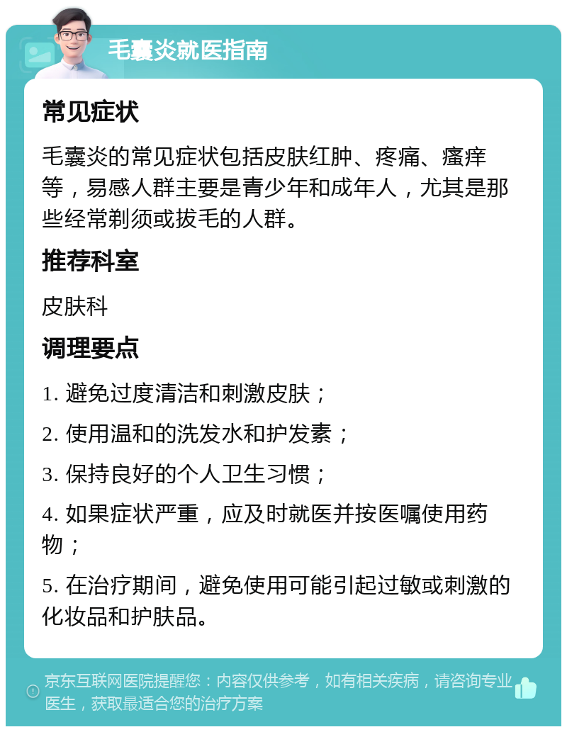 毛囊炎就医指南 常见症状 毛囊炎的常见症状包括皮肤红肿、疼痛、瘙痒等，易感人群主要是青少年和成年人，尤其是那些经常剃须或拔毛的人群。 推荐科室 皮肤科 调理要点 1. 避免过度清洁和刺激皮肤； 2. 使用温和的洗发水和护发素； 3. 保持良好的个人卫生习惯； 4. 如果症状严重，应及时就医并按医嘱使用药物； 5. 在治疗期间，避免使用可能引起过敏或刺激的化妆品和护肤品。