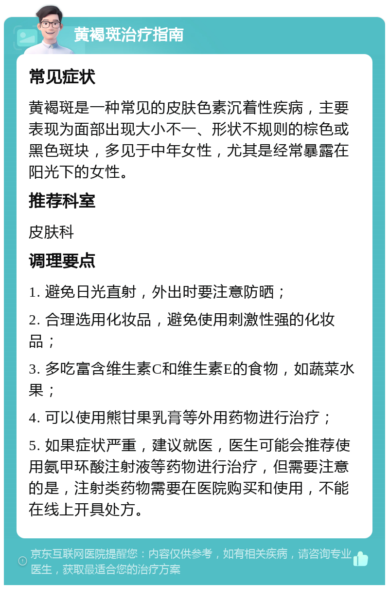 黄褐斑治疗指南 常见症状 黄褐斑是一种常见的皮肤色素沉着性疾病，主要表现为面部出现大小不一、形状不规则的棕色或黑色斑块，多见于中年女性，尤其是经常暴露在阳光下的女性。 推荐科室 皮肤科 调理要点 1. 避免日光直射，外出时要注意防晒； 2. 合理选用化妆品，避免使用刺激性强的化妆品； 3. 多吃富含维生素C和维生素E的食物，如蔬菜水果； 4. 可以使用熊甘果乳膏等外用药物进行治疗； 5. 如果症状严重，建议就医，医生可能会推荐使用氨甲环酸注射液等药物进行治疗，但需要注意的是，注射类药物需要在医院购买和使用，不能在线上开具处方。