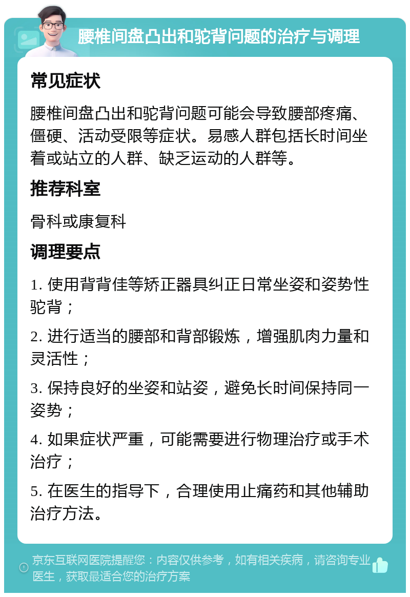 腰椎间盘凸出和驼背问题的治疗与调理 常见症状 腰椎间盘凸出和驼背问题可能会导致腰部疼痛、僵硬、活动受限等症状。易感人群包括长时间坐着或站立的人群、缺乏运动的人群等。 推荐科室 骨科或康复科 调理要点 1. 使用背背佳等矫正器具纠正日常坐姿和姿势性驼背； 2. 进行适当的腰部和背部锻炼，增强肌肉力量和灵活性； 3. 保持良好的坐姿和站姿，避免长时间保持同一姿势； 4. 如果症状严重，可能需要进行物理治疗或手术治疗； 5. 在医生的指导下，合理使用止痛药和其他辅助治疗方法。