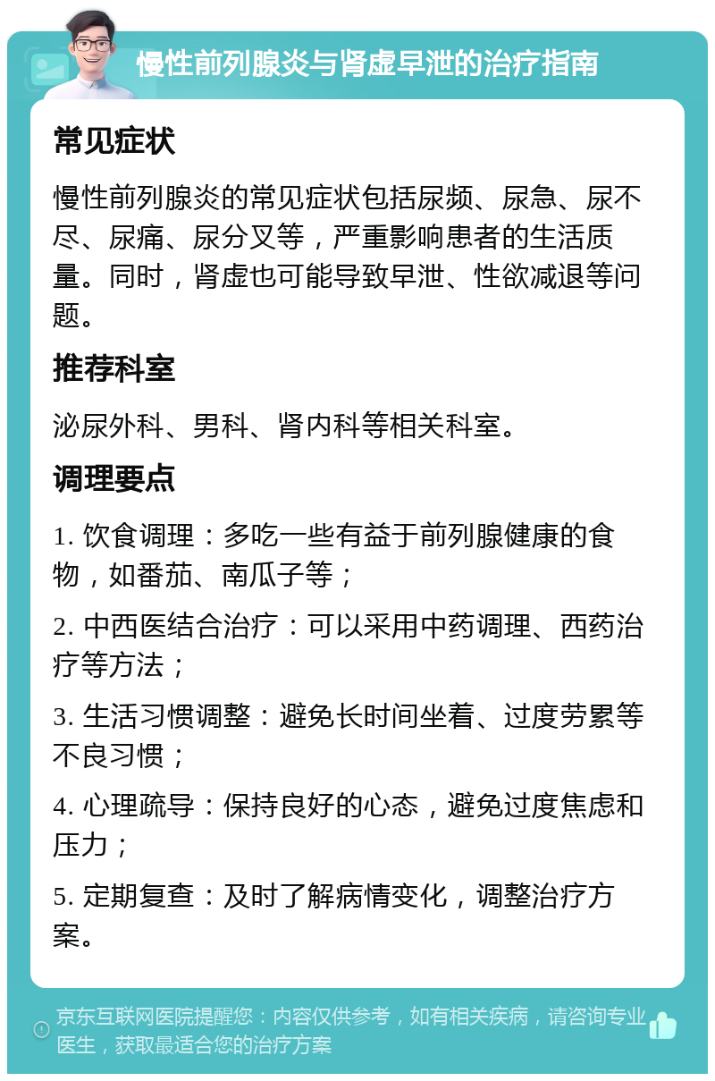 慢性前列腺炎与肾虚早泄的治疗指南 常见症状 慢性前列腺炎的常见症状包括尿频、尿急、尿不尽、尿痛、尿分叉等，严重影响患者的生活质量。同时，肾虚也可能导致早泄、性欲减退等问题。 推荐科室 泌尿外科、男科、肾内科等相关科室。 调理要点 1. 饮食调理：多吃一些有益于前列腺健康的食物，如番茄、南瓜子等； 2. 中西医结合治疗：可以采用中药调理、西药治疗等方法； 3. 生活习惯调整：避免长时间坐着、过度劳累等不良习惯； 4. 心理疏导：保持良好的心态，避免过度焦虑和压力； 5. 定期复查：及时了解病情变化，调整治疗方案。