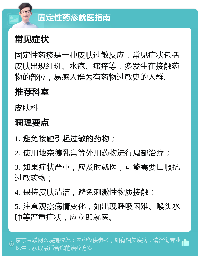 固定性药疹就医指南 常见症状 固定性药疹是一种皮肤过敏反应，常见症状包括皮肤出现红斑、水疱、瘙痒等，多发生在接触药物的部位，易感人群为有药物过敏史的人群。 推荐科室 皮肤科 调理要点 1. 避免接触引起过敏的药物； 2. 使用地奈德乳膏等外用药物进行局部治疗； 3. 如果症状严重，应及时就医，可能需要口服抗过敏药物； 4. 保持皮肤清洁，避免刺激性物质接触； 5. 注意观察病情变化，如出现呼吸困难、喉头水肿等严重症状，应立即就医。