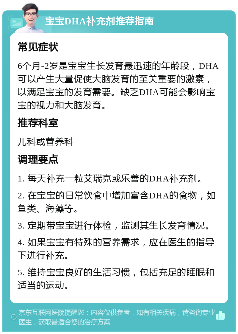 宝宝DHA补充剂推荐指南 常见症状 6个月-2岁是宝宝生长发育最迅速的年龄段，DHA可以产生大量促使大脑发育的至关重要的激素，以满足宝宝的发育需要。缺乏DHA可能会影响宝宝的视力和大脑发育。 推荐科室 儿科或营养科 调理要点 1. 每天补充一粒艾瑞克或乐善的DHA补充剂。 2. 在宝宝的日常饮食中增加富含DHA的食物，如鱼类、海藻等。 3. 定期带宝宝进行体检，监测其生长发育情况。 4. 如果宝宝有特殊的营养需求，应在医生的指导下进行补充。 5. 维持宝宝良好的生活习惯，包括充足的睡眠和适当的运动。