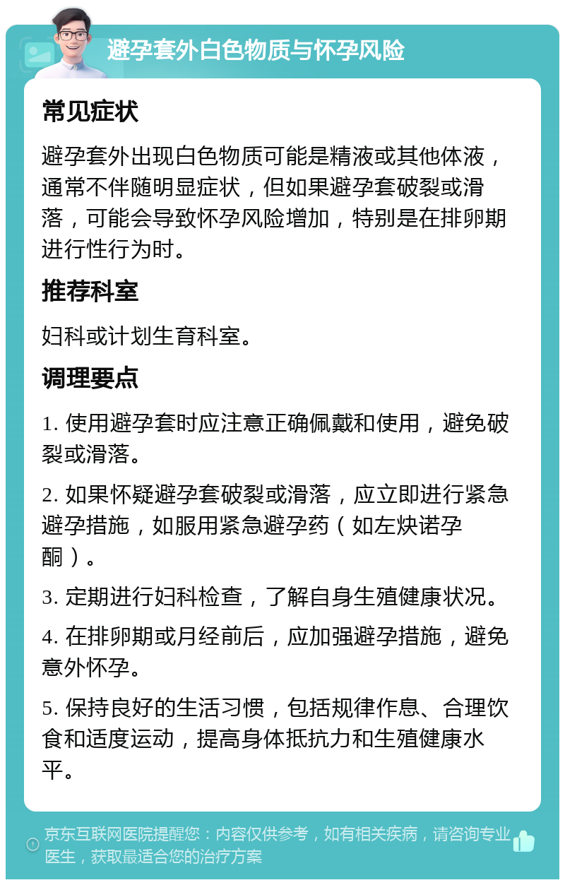 避孕套外白色物质与怀孕风险 常见症状 避孕套外出现白色物质可能是精液或其他体液，通常不伴随明显症状，但如果避孕套破裂或滑落，可能会导致怀孕风险增加，特别是在排卵期进行性行为时。 推荐科室 妇科或计划生育科室。 调理要点 1. 使用避孕套时应注意正确佩戴和使用，避免破裂或滑落。 2. 如果怀疑避孕套破裂或滑落，应立即进行紧急避孕措施，如服用紧急避孕药（如左炔诺孕酮）。 3. 定期进行妇科检查，了解自身生殖健康状况。 4. 在排卵期或月经前后，应加强避孕措施，避免意外怀孕。 5. 保持良好的生活习惯，包括规律作息、合理饮食和适度运动，提高身体抵抗力和生殖健康水平。