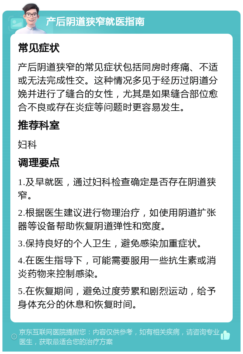 产后阴道狭窄就医指南 常见症状 产后阴道狭窄的常见症状包括同房时疼痛、不适或无法完成性交。这种情况多见于经历过阴道分娩并进行了缝合的女性，尤其是如果缝合部位愈合不良或存在炎症等问题时更容易发生。 推荐科室 妇科 调理要点 1.及早就医，通过妇科检查确定是否存在阴道狭窄。 2.根据医生建议进行物理治疗，如使用阴道扩张器等设备帮助恢复阴道弹性和宽度。 3.保持良好的个人卫生，避免感染加重症状。 4.在医生指导下，可能需要服用一些抗生素或消炎药物来控制感染。 5.在恢复期间，避免过度劳累和剧烈运动，给予身体充分的休息和恢复时间。