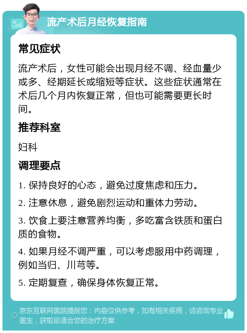 流产术后月经恢复指南 常见症状 流产术后，女性可能会出现月经不调、经血量少或多、经期延长或缩短等症状。这些症状通常在术后几个月内恢复正常，但也可能需要更长时间。 推荐科室 妇科 调理要点 1. 保持良好的心态，避免过度焦虑和压力。 2. 注意休息，避免剧烈运动和重体力劳动。 3. 饮食上要注意营养均衡，多吃富含铁质和蛋白质的食物。 4. 如果月经不调严重，可以考虑服用中药调理，例如当归、川芎等。 5. 定期复查，确保身体恢复正常。