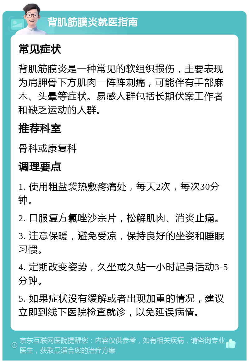 背肌筋膜炎就医指南 常见症状 背肌筋膜炎是一种常见的软组织损伤，主要表现为肩胛骨下方肌肉一阵阵刺痛，可能伴有手部麻木、头晕等症状。易感人群包括长期伏案工作者和缺乏运动的人群。 推荐科室 骨科或康复科 调理要点 1. 使用粗盐袋热敷疼痛处，每天2次，每次30分钟。 2. 口服复方氯唑沙宗片，松解肌肉、消炎止痛。 3. 注意保暖，避免受凉，保持良好的坐姿和睡眠习惯。 4. 定期改变姿势，久坐或久站一小时起身活动3-5分钟。 5. 如果症状没有缓解或者出现加重的情况，建议立即到线下医院检查就诊，以免延误病情。