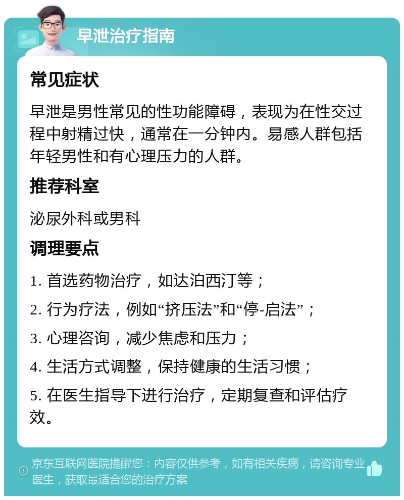 早泄治疗指南 常见症状 早泄是男性常见的性功能障碍，表现为在性交过程中射精过快，通常在一分钟内。易感人群包括年轻男性和有心理压力的人群。 推荐科室 泌尿外科或男科 调理要点 1. 首选药物治疗，如达泊西汀等； 2. 行为疗法，例如“挤压法”和“停-启法”； 3. 心理咨询，减少焦虑和压力； 4. 生活方式调整，保持健康的生活习惯； 5. 在医生指导下进行治疗，定期复查和评估疗效。