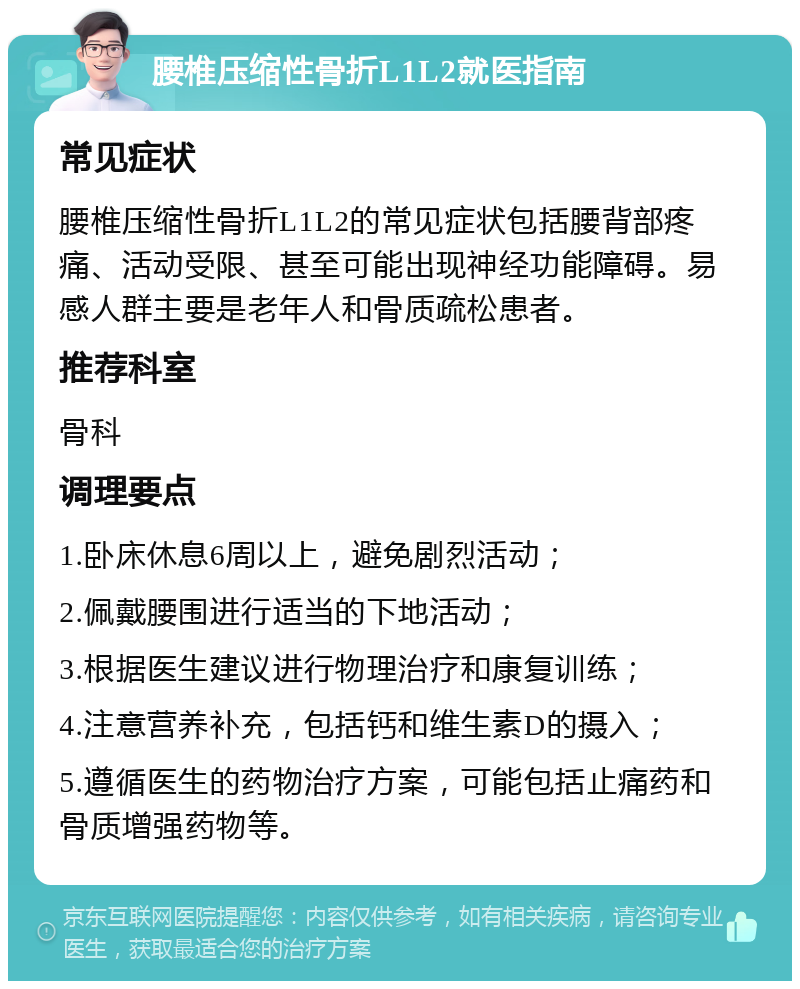 腰椎压缩性骨折L1L2就医指南 常见症状 腰椎压缩性骨折L1L2的常见症状包括腰背部疼痛、活动受限、甚至可能出现神经功能障碍。易感人群主要是老年人和骨质疏松患者。 推荐科室 骨科 调理要点 1.卧床休息6周以上，避免剧烈活动； 2.佩戴腰围进行适当的下地活动； 3.根据医生建议进行物理治疗和康复训练； 4.注意营养补充，包括钙和维生素D的摄入； 5.遵循医生的药物治疗方案，可能包括止痛药和骨质增强药物等。