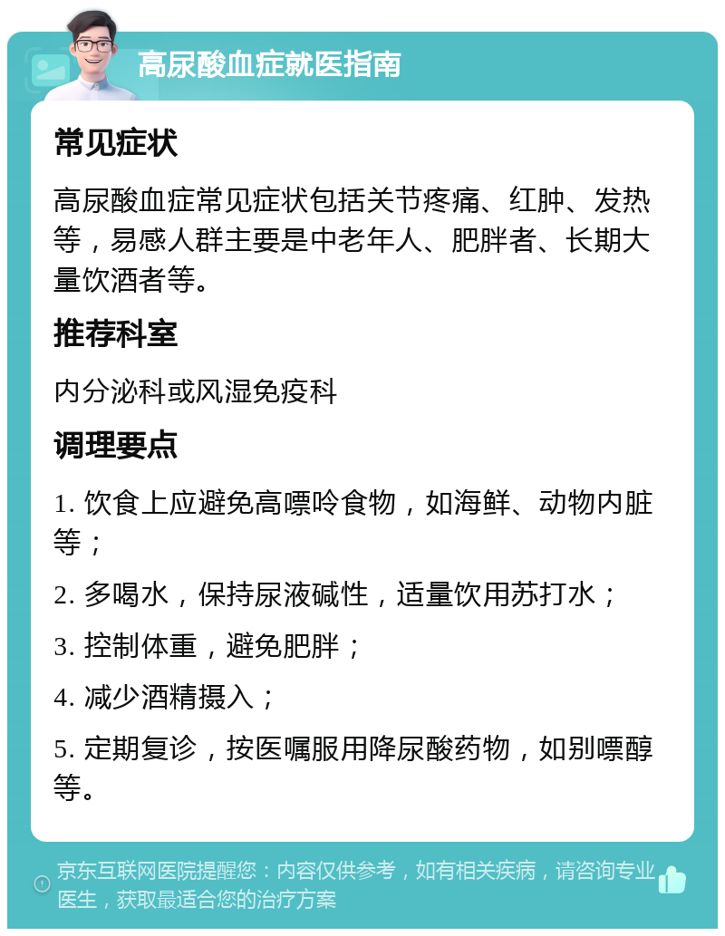 高尿酸血症就医指南 常见症状 高尿酸血症常见症状包括关节疼痛、红肿、发热等，易感人群主要是中老年人、肥胖者、长期大量饮酒者等。 推荐科室 内分泌科或风湿免疫科 调理要点 1. 饮食上应避免高嘌呤食物，如海鲜、动物内脏等； 2. 多喝水，保持尿液碱性，适量饮用苏打水； 3. 控制体重，避免肥胖； 4. 减少酒精摄入； 5. 定期复诊，按医嘱服用降尿酸药物，如别嘌醇等。