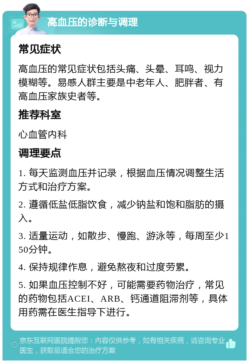 高血压的诊断与调理 常见症状 高血压的常见症状包括头痛、头晕、耳鸣、视力模糊等。易感人群主要是中老年人、肥胖者、有高血压家族史者等。 推荐科室 心血管内科 调理要点 1. 每天监测血压并记录，根据血压情况调整生活方式和治疗方案。 2. 遵循低盐低脂饮食，减少钠盐和饱和脂肪的摄入。 3. 适量运动，如散步、慢跑、游泳等，每周至少150分钟。 4. 保持规律作息，避免熬夜和过度劳累。 5. 如果血压控制不好，可能需要药物治疗，常见的药物包括ACEI、ARB、钙通道阻滞剂等，具体用药需在医生指导下进行。