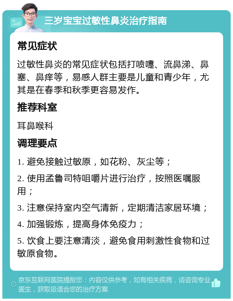 三岁宝宝过敏性鼻炎治疗指南 常见症状 过敏性鼻炎的常见症状包括打喷嚏、流鼻涕、鼻塞、鼻痒等，易感人群主要是儿童和青少年，尤其是在春季和秋季更容易发作。 推荐科室 耳鼻喉科 调理要点 1. 避免接触过敏原，如花粉、灰尘等； 2. 使用孟鲁司特咀嚼片进行治疗，按照医嘱服用； 3. 注意保持室内空气清新，定期清洁家居环境； 4. 加强锻炼，提高身体免疫力； 5. 饮食上要注意清淡，避免食用刺激性食物和过敏原食物。