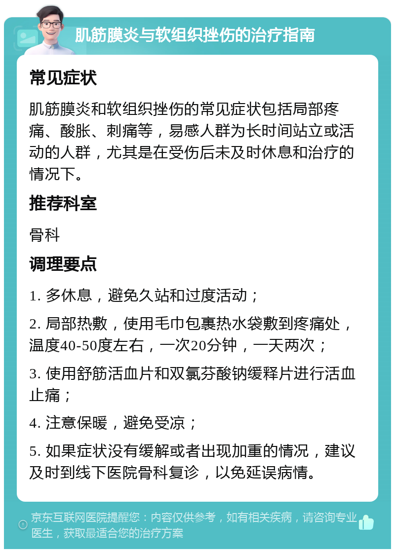 肌筋膜炎与软组织挫伤的治疗指南 常见症状 肌筋膜炎和软组织挫伤的常见症状包括局部疼痛、酸胀、刺痛等，易感人群为长时间站立或活动的人群，尤其是在受伤后未及时休息和治疗的情况下。 推荐科室 骨科 调理要点 1. 多休息，避免久站和过度活动； 2. 局部热敷，使用毛巾包裹热水袋敷到疼痛处，温度40-50度左右，一次20分钟，一天两次； 3. 使用舒筋活血片和双氯芬酸钠缓释片进行活血止痛； 4. 注意保暖，避免受凉； 5. 如果症状没有缓解或者出现加重的情况，建议及时到线下医院骨科复诊，以免延误病情。