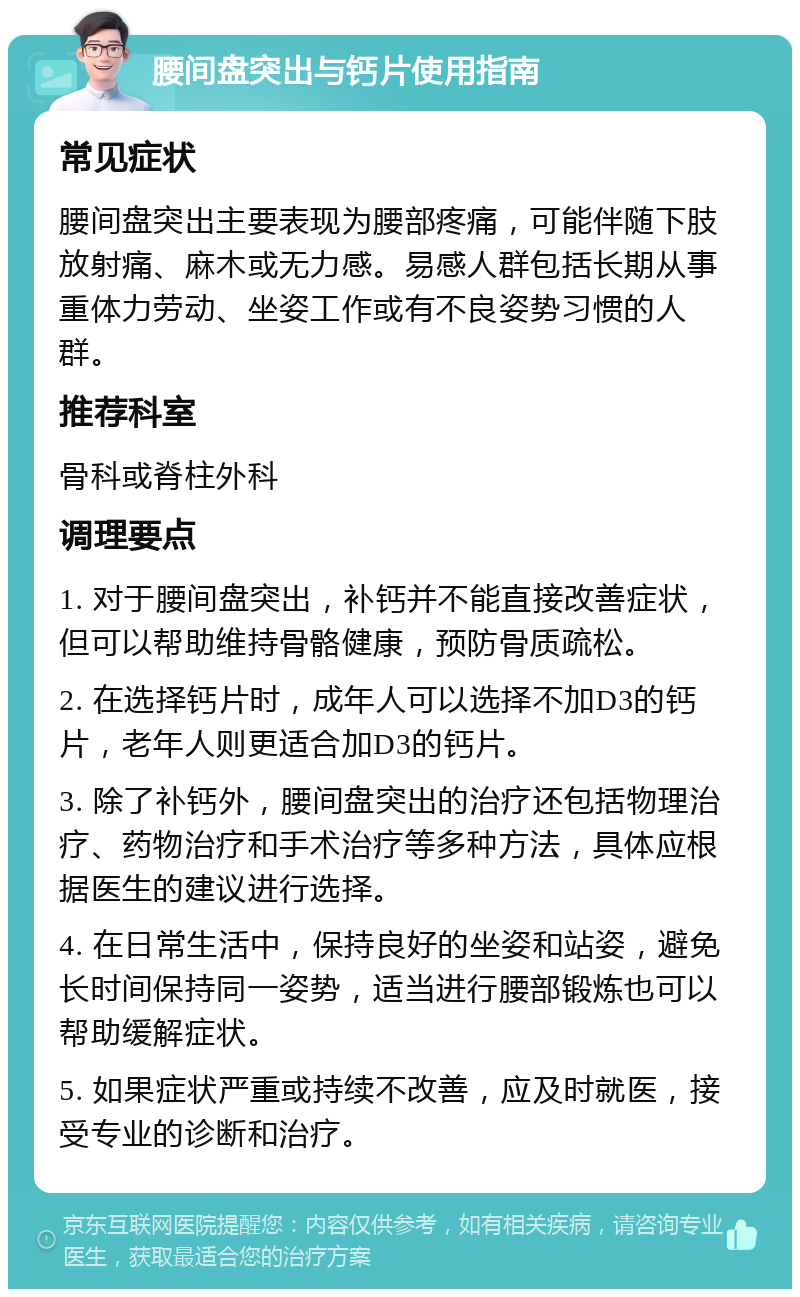 腰间盘突出与钙片使用指南 常见症状 腰间盘突出主要表现为腰部疼痛，可能伴随下肢放射痛、麻木或无力感。易感人群包括长期从事重体力劳动、坐姿工作或有不良姿势习惯的人群。 推荐科室 骨科或脊柱外科 调理要点 1. 对于腰间盘突出，补钙并不能直接改善症状，但可以帮助维持骨骼健康，预防骨质疏松。 2. 在选择钙片时，成年人可以选择不加D3的钙片，老年人则更适合加D3的钙片。 3. 除了补钙外，腰间盘突出的治疗还包括物理治疗、药物治疗和手术治疗等多种方法，具体应根据医生的建议进行选择。 4. 在日常生活中，保持良好的坐姿和站姿，避免长时间保持同一姿势，适当进行腰部锻炼也可以帮助缓解症状。 5. 如果症状严重或持续不改善，应及时就医，接受专业的诊断和治疗。