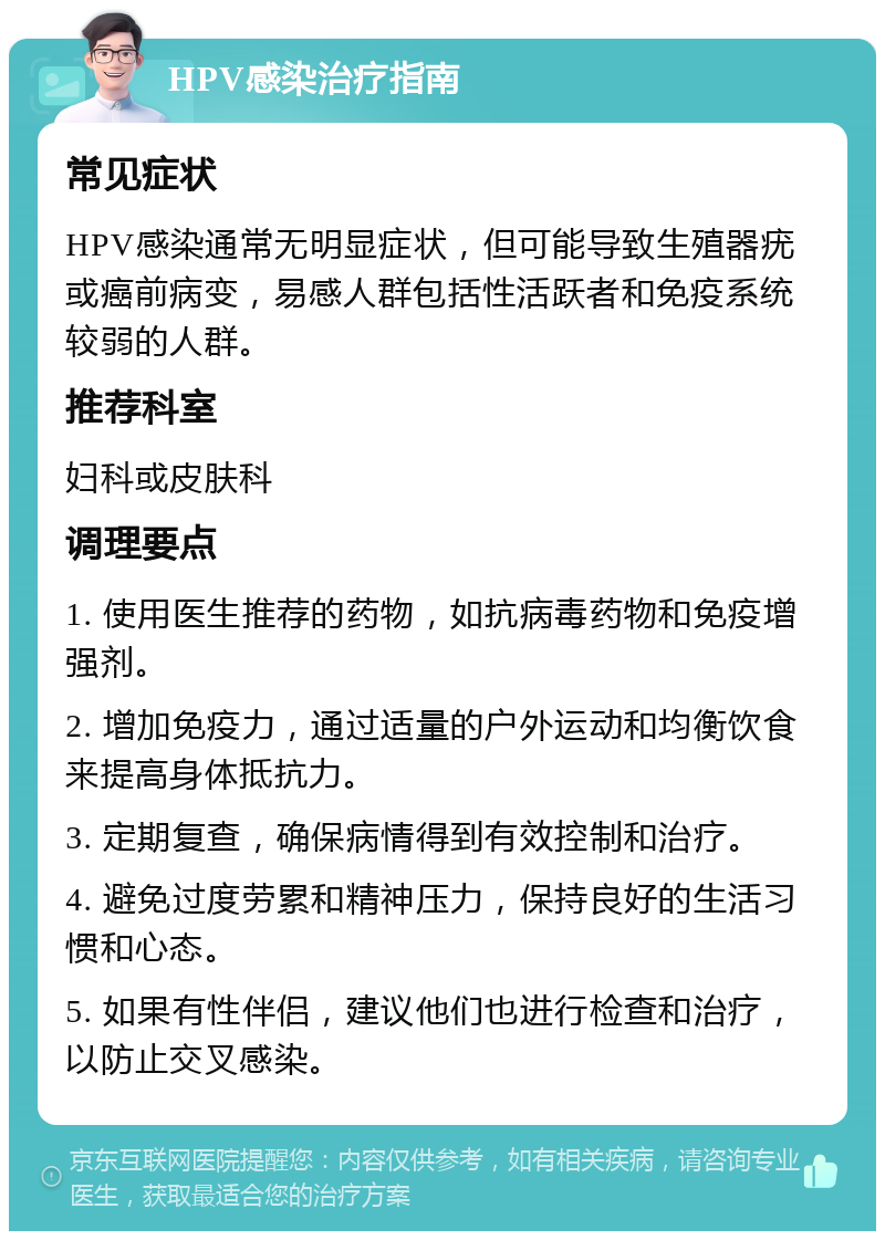 HPV感染治疗指南 常见症状 HPV感染通常无明显症状，但可能导致生殖器疣或癌前病变，易感人群包括性活跃者和免疫系统较弱的人群。 推荐科室 妇科或皮肤科 调理要点 1. 使用医生推荐的药物，如抗病毒药物和免疫增强剂。 2. 增加免疫力，通过适量的户外运动和均衡饮食来提高身体抵抗力。 3. 定期复查，确保病情得到有效控制和治疗。 4. 避免过度劳累和精神压力，保持良好的生活习惯和心态。 5. 如果有性伴侣，建议他们也进行检查和治疗，以防止交叉感染。