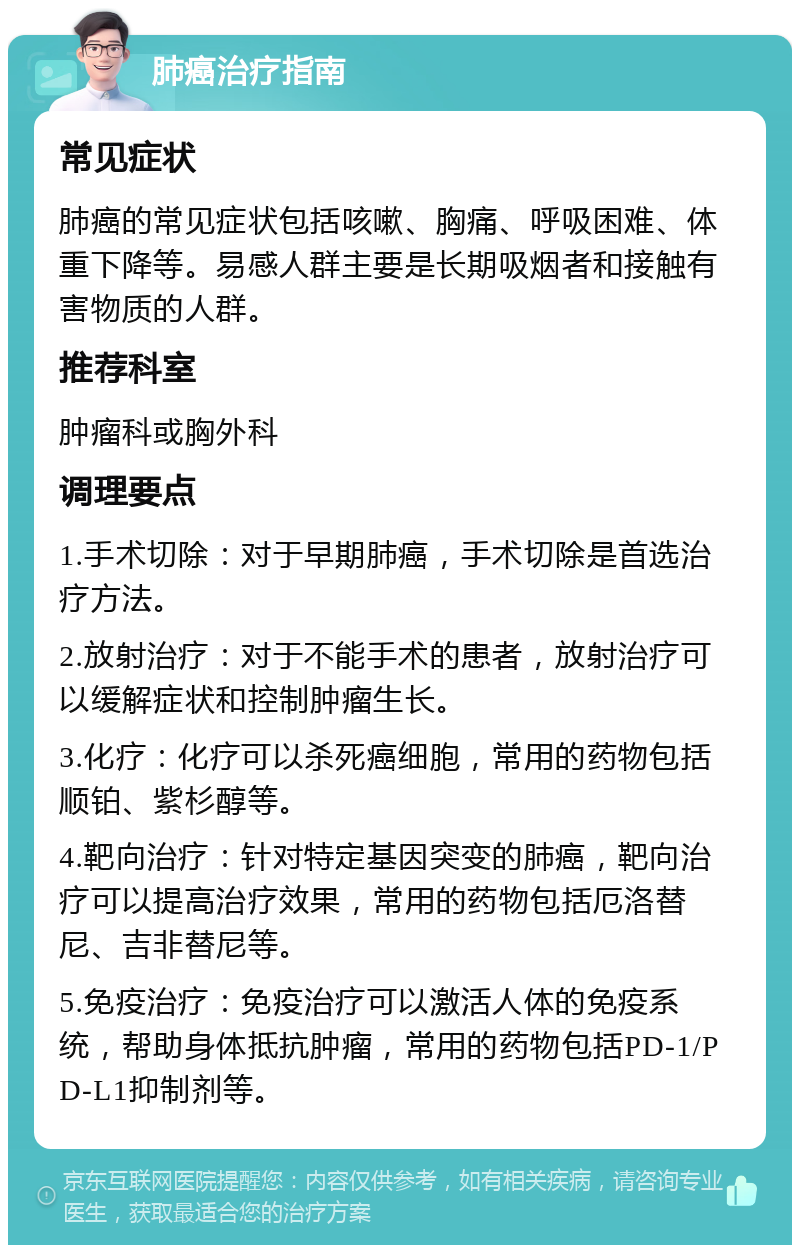 肺癌治疗指南 常见症状 肺癌的常见症状包括咳嗽、胸痛、呼吸困难、体重下降等。易感人群主要是长期吸烟者和接触有害物质的人群。 推荐科室 肿瘤科或胸外科 调理要点 1.手术切除：对于早期肺癌，手术切除是首选治疗方法。 2.放射治疗：对于不能手术的患者，放射治疗可以缓解症状和控制肿瘤生长。 3.化疗：化疗可以杀死癌细胞，常用的药物包括顺铂、紫杉醇等。 4.靶向治疗：针对特定基因突变的肺癌，靶向治疗可以提高治疗效果，常用的药物包括厄洛替尼、吉非替尼等。 5.免疫治疗：免疫治疗可以激活人体的免疫系统，帮助身体抵抗肿瘤，常用的药物包括PD-1/PD-L1抑制剂等。