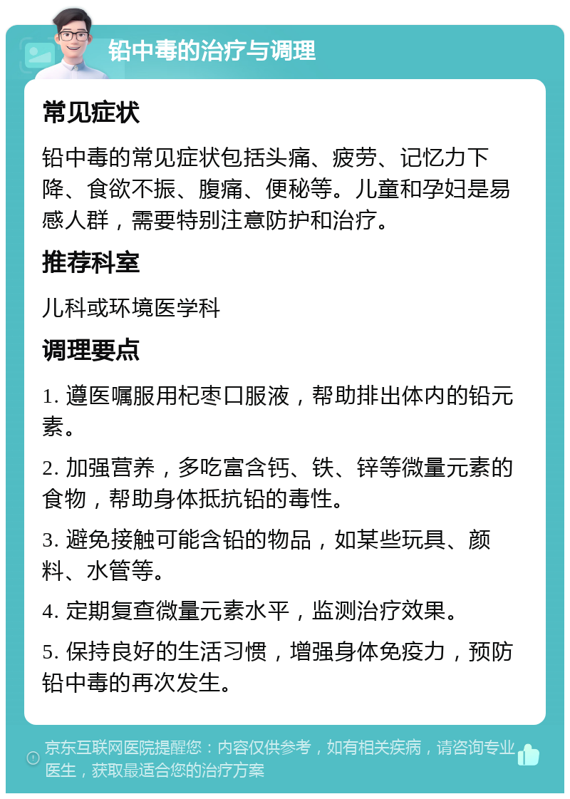 铅中毒的治疗与调理 常见症状 铅中毒的常见症状包括头痛、疲劳、记忆力下降、食欲不振、腹痛、便秘等。儿童和孕妇是易感人群，需要特别注意防护和治疗。 推荐科室 儿科或环境医学科 调理要点 1. 遵医嘱服用杞枣口服液，帮助排出体内的铅元素。 2. 加强营养，多吃富含钙、铁、锌等微量元素的食物，帮助身体抵抗铅的毒性。 3. 避免接触可能含铅的物品，如某些玩具、颜料、水管等。 4. 定期复查微量元素水平，监测治疗效果。 5. 保持良好的生活习惯，增强身体免疫力，预防铅中毒的再次发生。