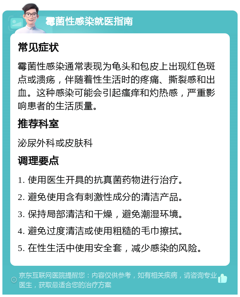 霉菌性感染就医指南 常见症状 霉菌性感染通常表现为龟头和包皮上出现红色斑点或溃疡，伴随着性生活时的疼痛、撕裂感和出血。这种感染可能会引起瘙痒和灼热感，严重影响患者的生活质量。 推荐科室 泌尿外科或皮肤科 调理要点 1. 使用医生开具的抗真菌药物进行治疗。 2. 避免使用含有刺激性成分的清洁产品。 3. 保持局部清洁和干燥，避免潮湿环境。 4. 避免过度清洁或使用粗糙的毛巾擦拭。 5. 在性生活中使用安全套，减少感染的风险。