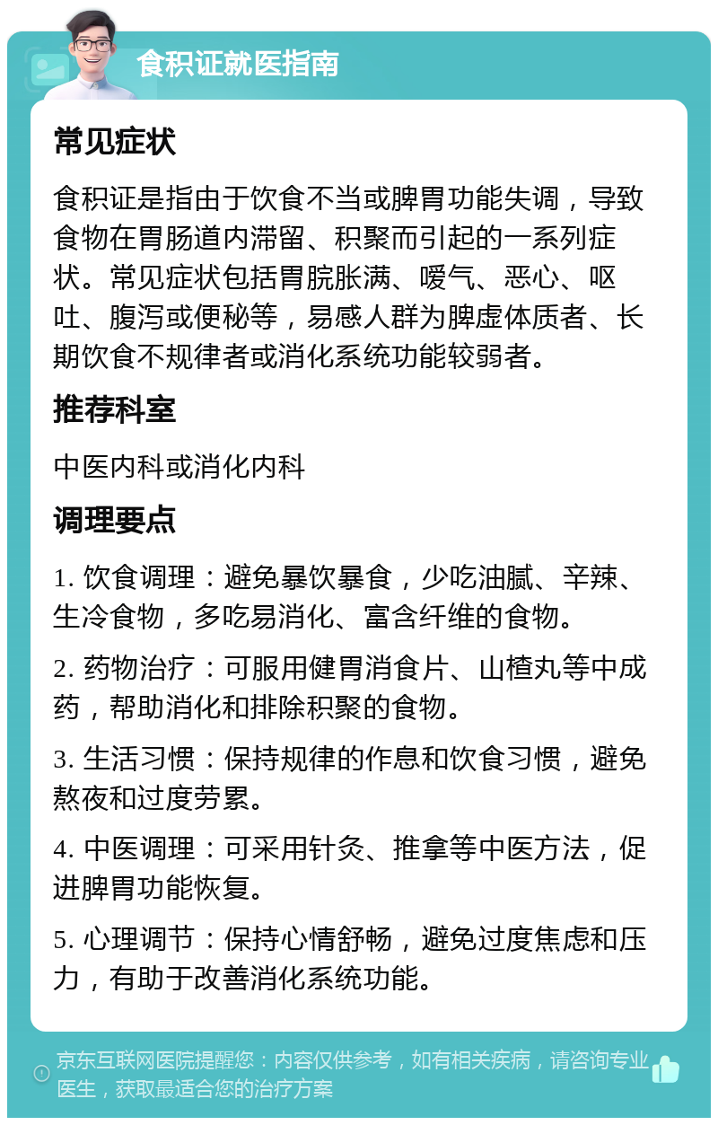 食积证就医指南 常见症状 食积证是指由于饮食不当或脾胃功能失调，导致食物在胃肠道内滞留、积聚而引起的一系列症状。常见症状包括胃脘胀满、嗳气、恶心、呕吐、腹泻或便秘等，易感人群为脾虚体质者、长期饮食不规律者或消化系统功能较弱者。 推荐科室 中医内科或消化内科 调理要点 1. 饮食调理：避免暴饮暴食，少吃油腻、辛辣、生冷食物，多吃易消化、富含纤维的食物。 2. 药物治疗：可服用健胃消食片、山楂丸等中成药，帮助消化和排除积聚的食物。 3. 生活习惯：保持规律的作息和饮食习惯，避免熬夜和过度劳累。 4. 中医调理：可采用针灸、推拿等中医方法，促进脾胃功能恢复。 5. 心理调节：保持心情舒畅，避免过度焦虑和压力，有助于改善消化系统功能。