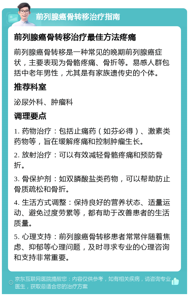 前列腺癌骨转移治疗指南 前列腺癌骨转移治疗最佳方法疼痛 前列腺癌骨转移是一种常见的晚期前列腺癌症状，主要表现为骨骼疼痛、骨折等。易感人群包括中老年男性，尤其是有家族遗传史的个体。 推荐科室 泌尿外科、肿瘤科 调理要点 1. 药物治疗：包括止痛药（如芬必得）、激素类药物等，旨在缓解疼痛和控制肿瘤生长。 2. 放射治疗：可以有效减轻骨骼疼痛和预防骨折。 3. 骨保护剂：如双膦酸盐类药物，可以帮助防止骨质疏松和骨折。 4. 生活方式调整：保持良好的营养状态、适量运动、避免过度劳累等，都有助于改善患者的生活质量。 5. 心理支持：前列腺癌骨转移患者常常伴随着焦虑、抑郁等心理问题，及时寻求专业的心理咨询和支持非常重要。