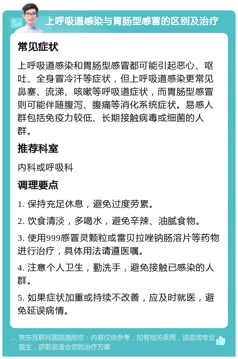 上呼吸道感染与胃肠型感冒的区别及治疗 常见症状 上呼吸道感染和胃肠型感冒都可能引起恶心、呕吐、全身冒冷汗等症状，但上呼吸道感染更常见鼻塞、流涕、咳嗽等呼吸道症状，而胃肠型感冒则可能伴随腹泻、腹痛等消化系统症状。易感人群包括免疫力较低、长期接触病毒或细菌的人群。 推荐科室 内科或呼吸科 调理要点 1. 保持充足休息，避免过度劳累。 2. 饮食清淡，多喝水，避免辛辣、油腻食物。 3. 使用999感冒灵颗粒或雷贝拉唑钠肠溶片等药物进行治疗，具体用法请遵医嘱。 4. 注意个人卫生，勤洗手，避免接触已感染的人群。 5. 如果症状加重或持续不改善，应及时就医，避免延误病情。