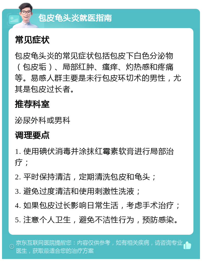 包皮龟头炎就医指南 常见症状 包皮龟头炎的常见症状包括包皮下白色分泌物（包皮垢）、局部红肿、瘙痒、灼热感和疼痛等。易感人群主要是未行包皮环切术的男性，尤其是包皮过长者。 推荐科室 泌尿外科或男科 调理要点 1. 使用碘伏消毒并涂抹红霉素软膏进行局部治疗； 2. 平时保持清洁，定期清洗包皮和龟头； 3. 避免过度清洁和使用刺激性洗液； 4. 如果包皮过长影响日常生活，考虑手术治疗； 5. 注意个人卫生，避免不洁性行为，预防感染。