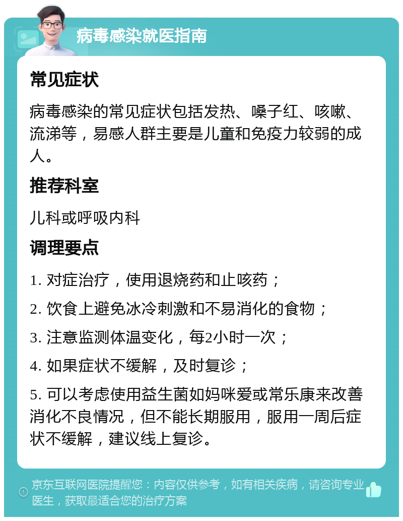 病毒感染就医指南 常见症状 病毒感染的常见症状包括发热、嗓子红、咳嗽、流涕等，易感人群主要是儿童和免疫力较弱的成人。 推荐科室 儿科或呼吸内科 调理要点 1. 对症治疗，使用退烧药和止咳药； 2. 饮食上避免冰冷刺激和不易消化的食物； 3. 注意监测体温变化，每2小时一次； 4. 如果症状不缓解，及时复诊； 5. 可以考虑使用益生菌如妈咪爱或常乐康来改善消化不良情况，但不能长期服用，服用一周后症状不缓解，建议线上复诊。