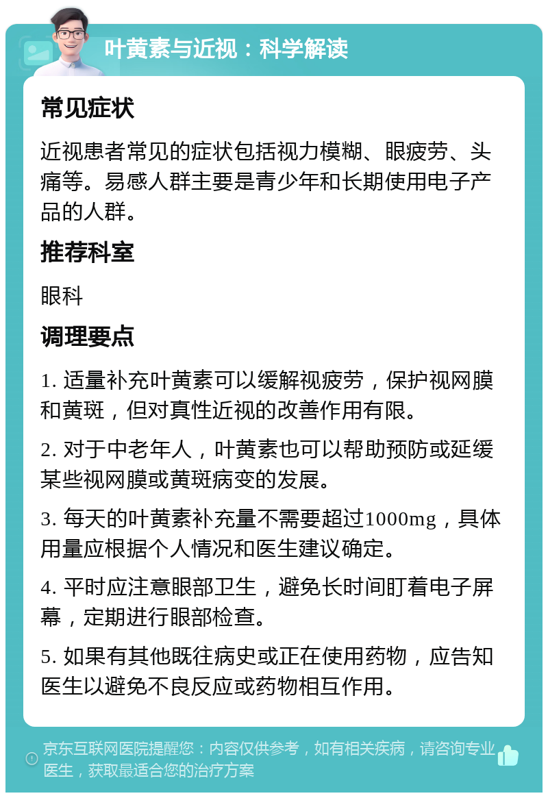 叶黄素与近视：科学解读 常见症状 近视患者常见的症状包括视力模糊、眼疲劳、头痛等。易感人群主要是青少年和长期使用电子产品的人群。 推荐科室 眼科 调理要点 1. 适量补充叶黄素可以缓解视疲劳，保护视网膜和黄斑，但对真性近视的改善作用有限。 2. 对于中老年人，叶黄素也可以帮助预防或延缓某些视网膜或黄斑病变的发展。 3. 每天的叶黄素补充量不需要超过1000mg，具体用量应根据个人情况和医生建议确定。 4. 平时应注意眼部卫生，避免长时间盯着电子屏幕，定期进行眼部检查。 5. 如果有其他既往病史或正在使用药物，应告知医生以避免不良反应或药物相互作用。