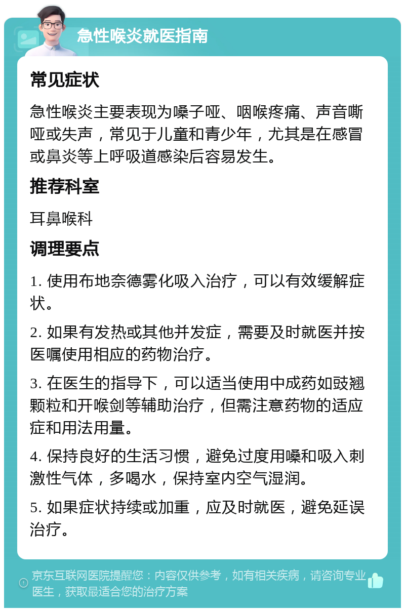 急性喉炎就医指南 常见症状 急性喉炎主要表现为嗓子哑、咽喉疼痛、声音嘶哑或失声，常见于儿童和青少年，尤其是在感冒或鼻炎等上呼吸道感染后容易发生。 推荐科室 耳鼻喉科 调理要点 1. 使用布地奈德雾化吸入治疗，可以有效缓解症状。 2. 如果有发热或其他并发症，需要及时就医并按医嘱使用相应的药物治疗。 3. 在医生的指导下，可以适当使用中成药如豉翘颗粒和开喉剑等辅助治疗，但需注意药物的适应症和用法用量。 4. 保持良好的生活习惯，避免过度用嗓和吸入刺激性气体，多喝水，保持室内空气湿润。 5. 如果症状持续或加重，应及时就医，避免延误治疗。