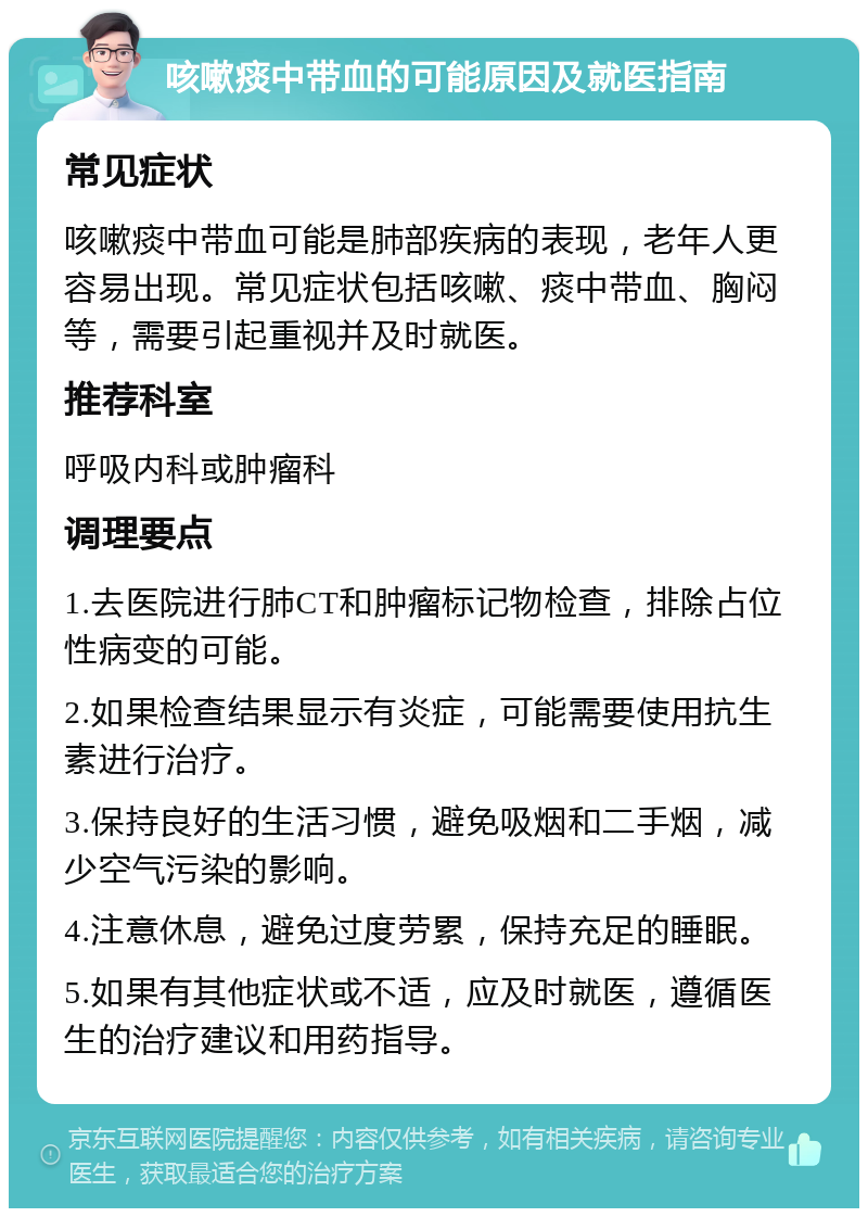 咳嗽痰中带血的可能原因及就医指南 常见症状 咳嗽痰中带血可能是肺部疾病的表现，老年人更容易出现。常见症状包括咳嗽、痰中带血、胸闷等，需要引起重视并及时就医。 推荐科室 呼吸内科或肿瘤科 调理要点 1.去医院进行肺CT和肿瘤标记物检查，排除占位性病变的可能。 2.如果检查结果显示有炎症，可能需要使用抗生素进行治疗。 3.保持良好的生活习惯，避免吸烟和二手烟，减少空气污染的影响。 4.注意休息，避免过度劳累，保持充足的睡眠。 5.如果有其他症状或不适，应及时就医，遵循医生的治疗建议和用药指导。