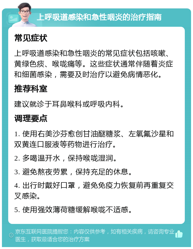 上呼吸道感染和急性咽炎的治疗指南 常见症状 上呼吸道感染和急性咽炎的常见症状包括咳嗽、黄绿色痰、喉咙痛等。这些症状通常伴随着炎症和细菌感染，需要及时治疗以避免病情恶化。 推荐科室 建议就诊于耳鼻喉科或呼吸内科。 调理要点 1. 使用右美沙芬愈创甘油醚糖浆、左氧氟沙星和双黄连口服液等药物进行治疗。 2. 多喝温开水，保持喉咙湿润。 3. 避免熬夜劳累，保持充足的休息。 4. 出行时戴好口罩，避免免疫力恢复前再重复交叉感染。 5. 使用强效薄荷糖缓解喉咙不适感。