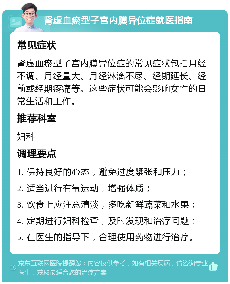 肾虚血瘀型子宫内膜异位症就医指南 常见症状 肾虚血瘀型子宫内膜异位症的常见症状包括月经不调、月经量大、月经淋漓不尽、经期延长、经前或经期疼痛等。这些症状可能会影响女性的日常生活和工作。 推荐科室 妇科 调理要点 1. 保持良好的心态，避免过度紧张和压力； 2. 适当进行有氧运动，增强体质； 3. 饮食上应注意清淡，多吃新鲜蔬菜和水果； 4. 定期进行妇科检查，及时发现和治疗问题； 5. 在医生的指导下，合理使用药物进行治疗。