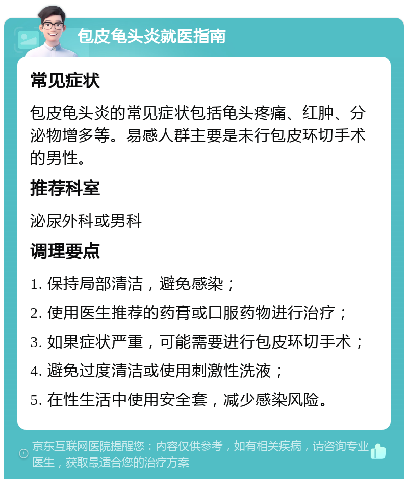 包皮龟头炎就医指南 常见症状 包皮龟头炎的常见症状包括龟头疼痛、红肿、分泌物增多等。易感人群主要是未行包皮环切手术的男性。 推荐科室 泌尿外科或男科 调理要点 1. 保持局部清洁，避免感染； 2. 使用医生推荐的药膏或口服药物进行治疗； 3. 如果症状严重，可能需要进行包皮环切手术； 4. 避免过度清洁或使用刺激性洗液； 5. 在性生活中使用安全套，减少感染风险。