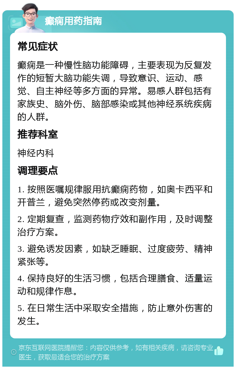 癫痫用药指南 常见症状 癫痫是一种慢性脑功能障碍，主要表现为反复发作的短暂大脑功能失调，导致意识、运动、感觉、自主神经等多方面的异常。易感人群包括有家族史、脑外伤、脑部感染或其他神经系统疾病的人群。 推荐科室 神经内科 调理要点 1. 按照医嘱规律服用抗癫痫药物，如奥卡西平和开普兰，避免突然停药或改变剂量。 2. 定期复查，监测药物疗效和副作用，及时调整治疗方案。 3. 避免诱发因素，如缺乏睡眠、过度疲劳、精神紧张等。 4. 保持良好的生活习惯，包括合理膳食、适量运动和规律作息。 5. 在日常生活中采取安全措施，防止意外伤害的发生。