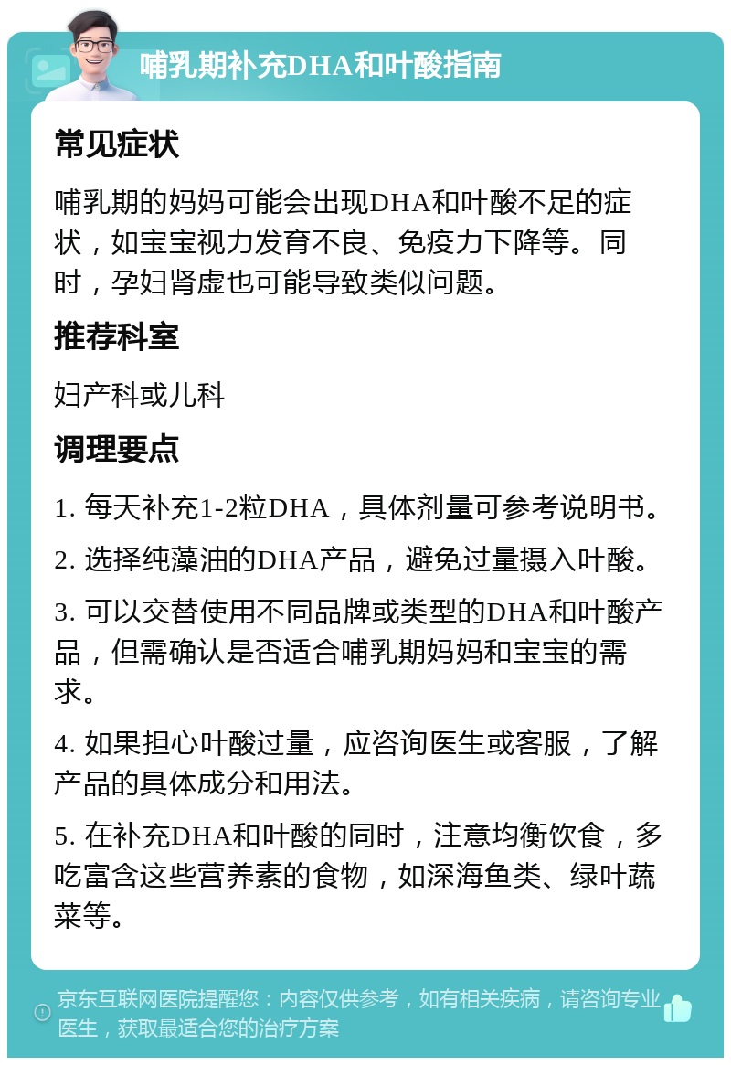 哺乳期补充DHA和叶酸指南 常见症状 哺乳期的妈妈可能会出现DHA和叶酸不足的症状，如宝宝视力发育不良、免疫力下降等。同时，孕妇肾虚也可能导致类似问题。 推荐科室 妇产科或儿科 调理要点 1. 每天补充1-2粒DHA，具体剂量可参考说明书。 2. 选择纯藻油的DHA产品，避免过量摄入叶酸。 3. 可以交替使用不同品牌或类型的DHA和叶酸产品，但需确认是否适合哺乳期妈妈和宝宝的需求。 4. 如果担心叶酸过量，应咨询医生或客服，了解产品的具体成分和用法。 5. 在补充DHA和叶酸的同时，注意均衡饮食，多吃富含这些营养素的食物，如深海鱼类、绿叶蔬菜等。