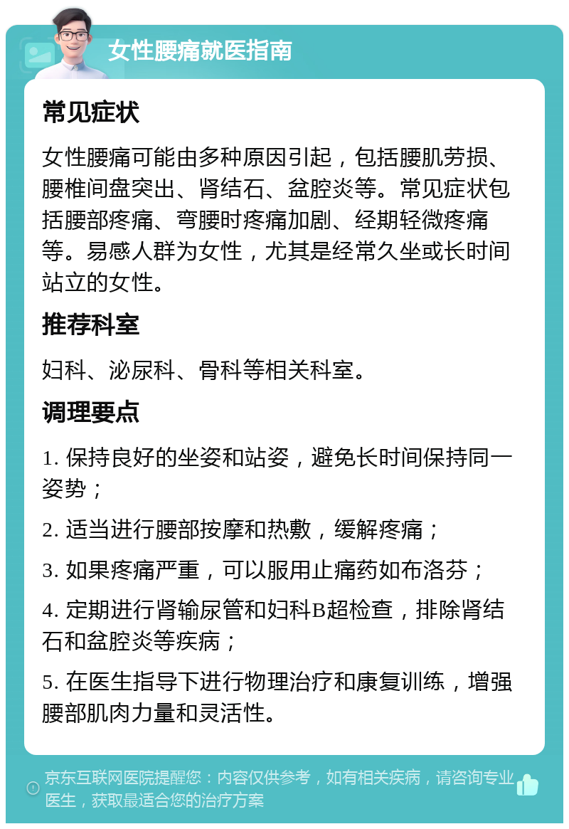 女性腰痛就医指南 常见症状 女性腰痛可能由多种原因引起，包括腰肌劳损、腰椎间盘突出、肾结石、盆腔炎等。常见症状包括腰部疼痛、弯腰时疼痛加剧、经期轻微疼痛等。易感人群为女性，尤其是经常久坐或长时间站立的女性。 推荐科室 妇科、泌尿科、骨科等相关科室。 调理要点 1. 保持良好的坐姿和站姿，避免长时间保持同一姿势； 2. 适当进行腰部按摩和热敷，缓解疼痛； 3. 如果疼痛严重，可以服用止痛药如布洛芬； 4. 定期进行肾输尿管和妇科B超检查，排除肾结石和盆腔炎等疾病； 5. 在医生指导下进行物理治疗和康复训练，增强腰部肌肉力量和灵活性。