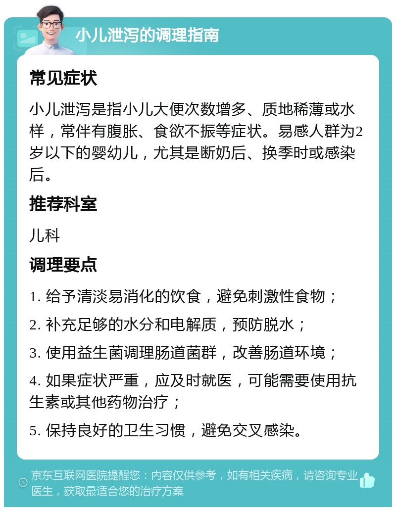 小儿泄泻的调理指南 常见症状 小儿泄泻是指小儿大便次数增多、质地稀薄或水样，常伴有腹胀、食欲不振等症状。易感人群为2岁以下的婴幼儿，尤其是断奶后、换季时或感染后。 推荐科室 儿科 调理要点 1. 给予清淡易消化的饮食，避免刺激性食物； 2. 补充足够的水分和电解质，预防脱水； 3. 使用益生菌调理肠道菌群，改善肠道环境； 4. 如果症状严重，应及时就医，可能需要使用抗生素或其他药物治疗； 5. 保持良好的卫生习惯，避免交叉感染。