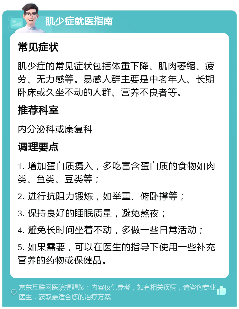 肌少症就医指南 常见症状 肌少症的常见症状包括体重下降、肌肉萎缩、疲劳、无力感等。易感人群主要是中老年人、长期卧床或久坐不动的人群、营养不良者等。 推荐科室 内分泌科或康复科 调理要点 1. 增加蛋白质摄入，多吃富含蛋白质的食物如肉类、鱼类、豆类等； 2. 进行抗阻力锻炼，如举重、俯卧撑等； 3. 保持良好的睡眠质量，避免熬夜； 4. 避免长时间坐着不动，多做一些日常活动； 5. 如果需要，可以在医生的指导下使用一些补充营养的药物或保健品。