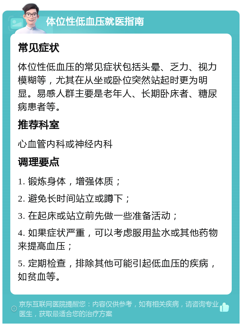 体位性低血压就医指南 常见症状 体位性低血压的常见症状包括头晕、乏力、视力模糊等，尤其在从坐或卧位突然站起时更为明显。易感人群主要是老年人、长期卧床者、糖尿病患者等。 推荐科室 心血管内科或神经内科 调理要点 1. 锻炼身体，增强体质； 2. 避免长时间站立或蹲下； 3. 在起床或站立前先做一些准备活动； 4. 如果症状严重，可以考虑服用盐水或其他药物来提高血压； 5. 定期检查，排除其他可能引起低血压的疾病，如贫血等。