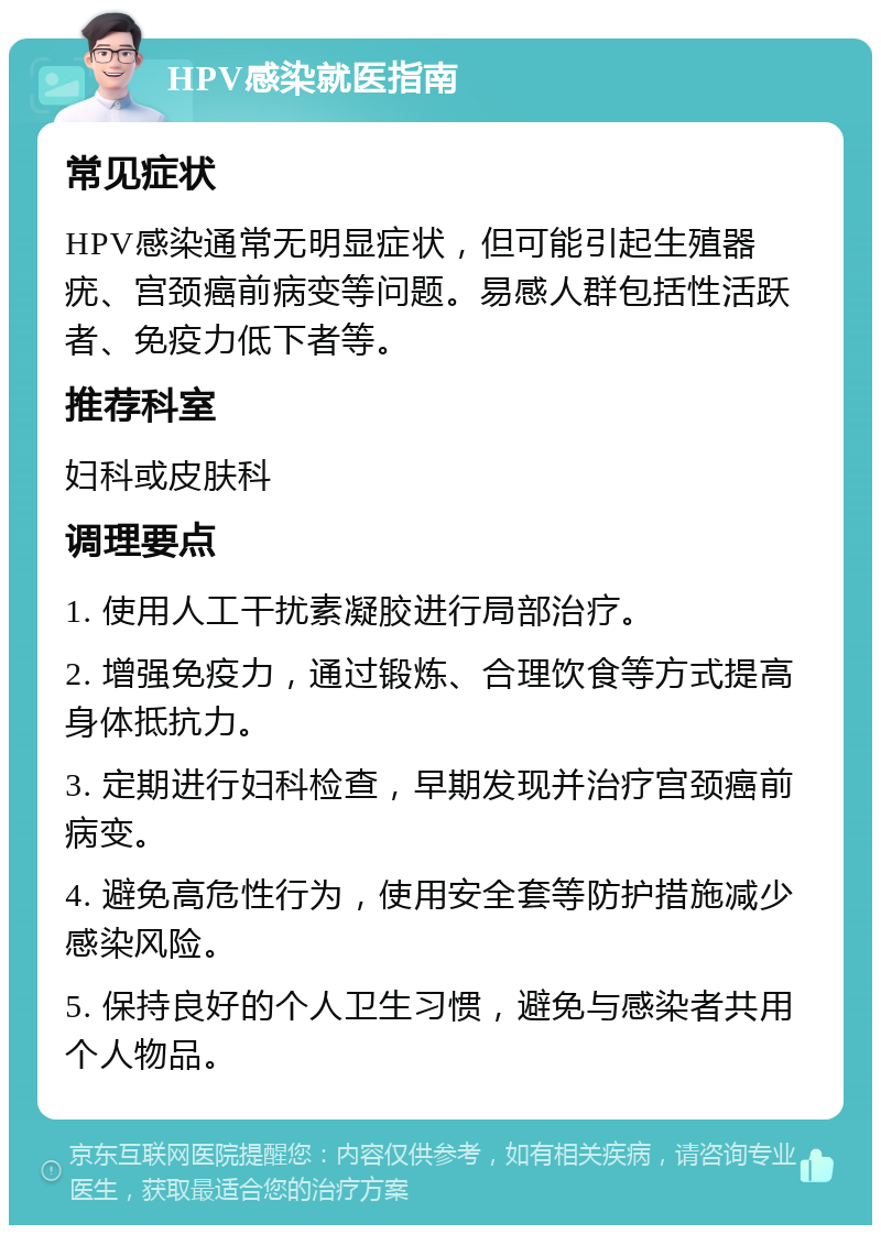 HPV感染就医指南 常见症状 HPV感染通常无明显症状，但可能引起生殖器疣、宫颈癌前病变等问题。易感人群包括性活跃者、免疫力低下者等。 推荐科室 妇科或皮肤科 调理要点 1. 使用人工干扰素凝胶进行局部治疗。 2. 增强免疫力，通过锻炼、合理饮食等方式提高身体抵抗力。 3. 定期进行妇科检查，早期发现并治疗宫颈癌前病变。 4. 避免高危性行为，使用安全套等防护措施减少感染风险。 5. 保持良好的个人卫生习惯，避免与感染者共用个人物品。