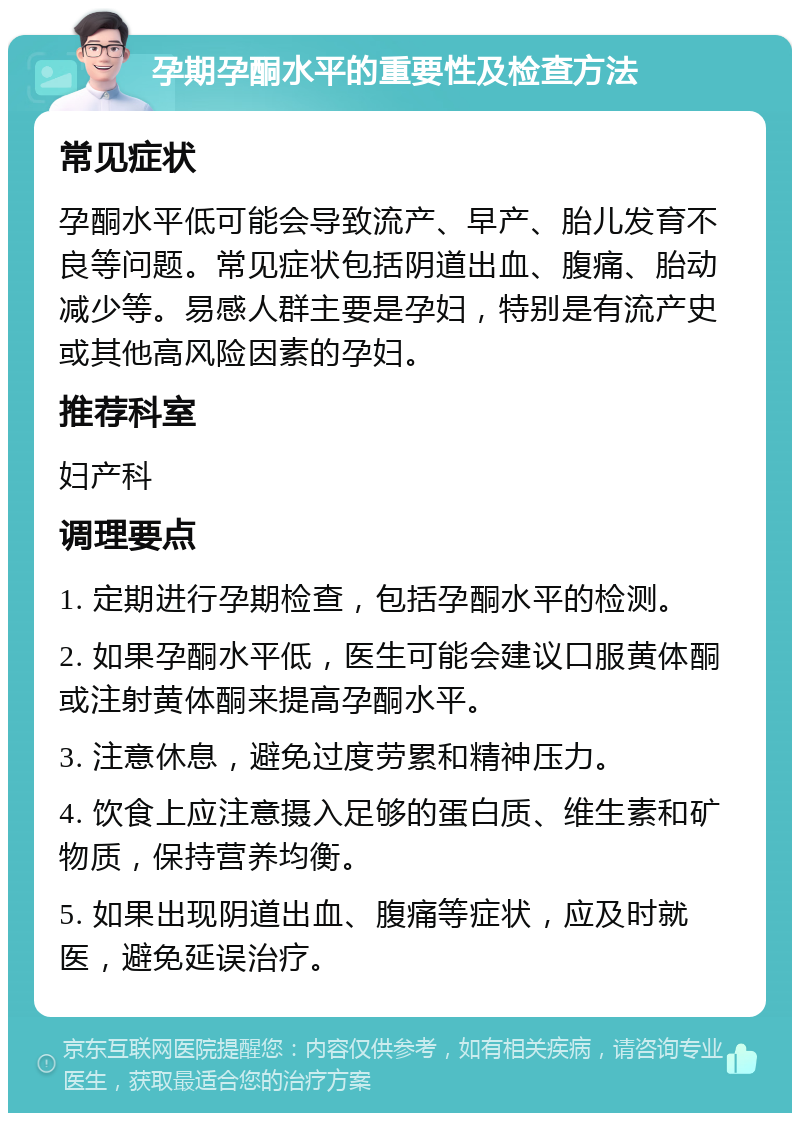 孕期孕酮水平的重要性及检查方法 常见症状 孕酮水平低可能会导致流产、早产、胎儿发育不良等问题。常见症状包括阴道出血、腹痛、胎动减少等。易感人群主要是孕妇，特别是有流产史或其他高风险因素的孕妇。 推荐科室 妇产科 调理要点 1. 定期进行孕期检查，包括孕酮水平的检测。 2. 如果孕酮水平低，医生可能会建议口服黄体酮或注射黄体酮来提高孕酮水平。 3. 注意休息，避免过度劳累和精神压力。 4. 饮食上应注意摄入足够的蛋白质、维生素和矿物质，保持营养均衡。 5. 如果出现阴道出血、腹痛等症状，应及时就医，避免延误治疗。