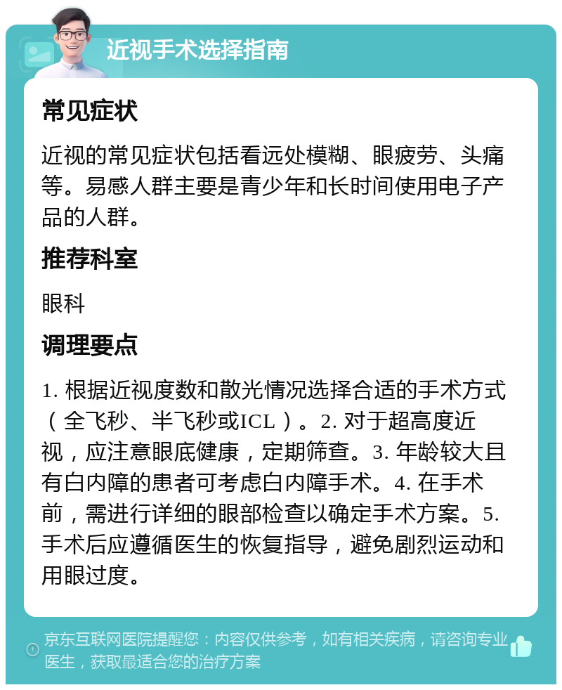 近视手术选择指南 常见症状 近视的常见症状包括看远处模糊、眼疲劳、头痛等。易感人群主要是青少年和长时间使用电子产品的人群。 推荐科室 眼科 调理要点 1. 根据近视度数和散光情况选择合适的手术方式（全飞秒、半飞秒或ICL）。2. 对于超高度近视，应注意眼底健康，定期筛查。3. 年龄较大且有白内障的患者可考虑白内障手术。4. 在手术前，需进行详细的眼部检查以确定手术方案。5. 手术后应遵循医生的恢复指导，避免剧烈运动和用眼过度。