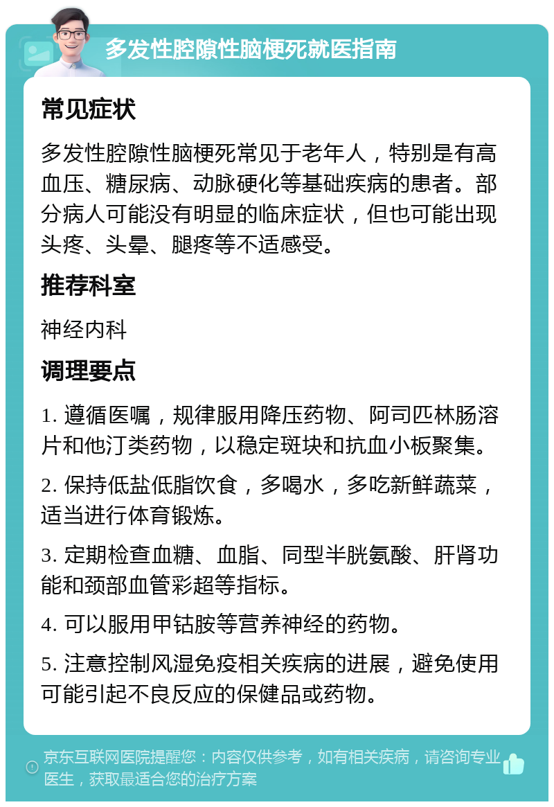 多发性腔隙性脑梗死就医指南 常见症状 多发性腔隙性脑梗死常见于老年人，特别是有高血压、糖尿病、动脉硬化等基础疾病的患者。部分病人可能没有明显的临床症状，但也可能出现头疼、头晕、腿疼等不适感受。 推荐科室 神经内科 调理要点 1. 遵循医嘱，规律服用降压药物、阿司匹林肠溶片和他汀类药物，以稳定斑块和抗血小板聚集。 2. 保持低盐低脂饮食，多喝水，多吃新鲜蔬菜，适当进行体育锻炼。 3. 定期检查血糖、血脂、同型半胱氨酸、肝肾功能和颈部血管彩超等指标。 4. 可以服用甲钴胺等营养神经的药物。 5. 注意控制风湿免疫相关疾病的进展，避免使用可能引起不良反应的保健品或药物。