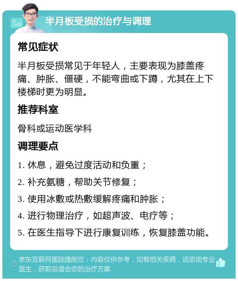 半月板受损的治疗与调理 常见症状 半月板受损常见于年轻人，主要表现为膝盖疼痛、肿胀、僵硬，不能弯曲或下蹲，尤其在上下楼梯时更为明显。 推荐科室 骨科或运动医学科 调理要点 1. 休息，避免过度活动和负重； 2. 补充氨糖，帮助关节修复； 3. 使用冰敷或热敷缓解疼痛和肿胀； 4. 进行物理治疗，如超声波、电疗等； 5. 在医生指导下进行康复训练，恢复膝盖功能。