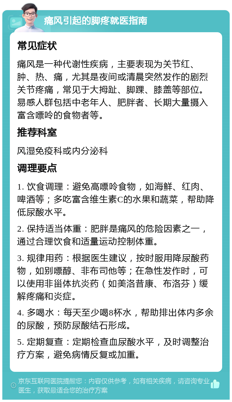 痛风引起的脚疼就医指南 常见症状 痛风是一种代谢性疾病，主要表现为关节红、肿、热、痛，尤其是夜间或清晨突然发作的剧烈关节疼痛，常见于大拇趾、脚踝、膝盖等部位。易感人群包括中老年人、肥胖者、长期大量摄入富含嘌呤的食物者等。 推荐科室 风湿免疫科或内分泌科 调理要点 1. 饮食调理：避免高嘌呤食物，如海鲜、红肉、啤酒等；多吃富含维生素C的水果和蔬菜，帮助降低尿酸水平。 2. 保持适当体重：肥胖是痛风的危险因素之一，通过合理饮食和适量运动控制体重。 3. 规律用药：根据医生建议，按时服用降尿酸药物，如别嘌醇、非布司他等；在急性发作时，可以使用非甾体抗炎药（如美洛昔康、布洛芬）缓解疼痛和炎症。 4. 多喝水：每天至少喝8杯水，帮助排出体内多余的尿酸，预防尿酸结石形成。 5. 定期复查：定期检查血尿酸水平，及时调整治疗方案，避免病情反复或加重。